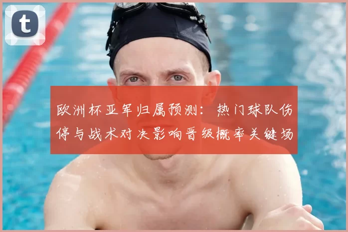 欧洲杯亚军归属预测：热门球队伤停与战术对决影响晋级概率关键场次分析