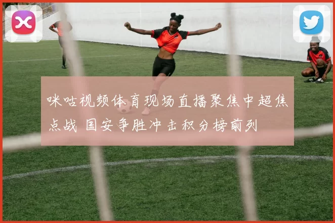 咪咕视频体育现场直播聚焦中超焦点战 国安争胜冲击积分榜前列