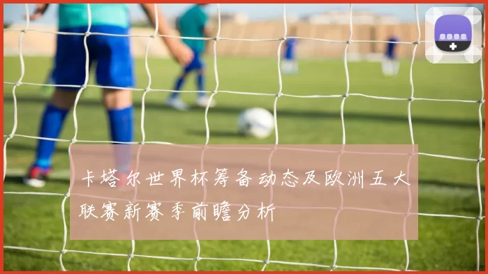 卡塔尔世界杯筹备动态及欧洲五大联赛新赛季前瞻分析