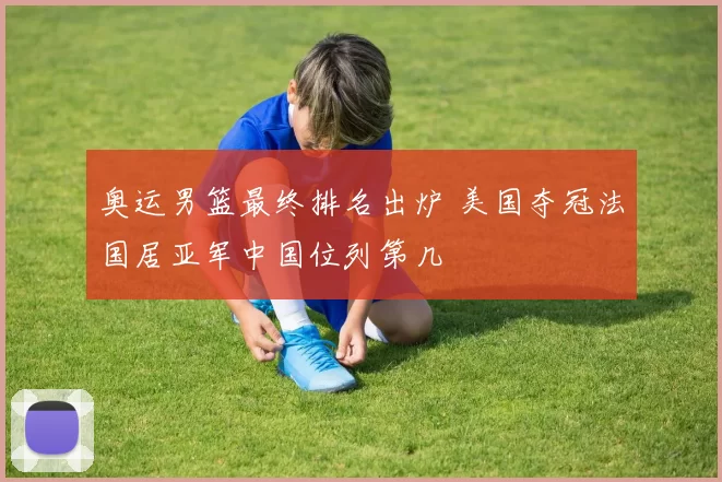 奥运男篮最终排名出炉 美国夺冠法国居亚军中国位列第几