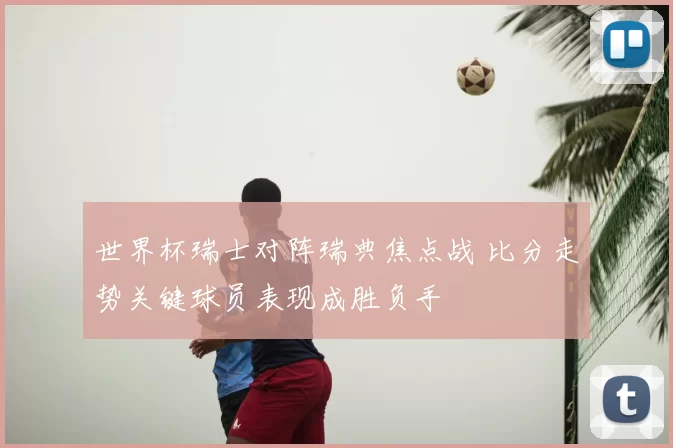 世界杯瑞士对阵瑞典焦点战 比分走势关键球员表现成胜负手