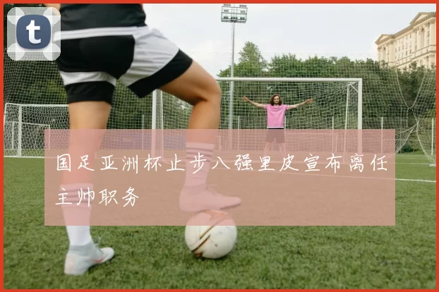 国足亚洲杯止步八强里皮宣布离任主帅职务
