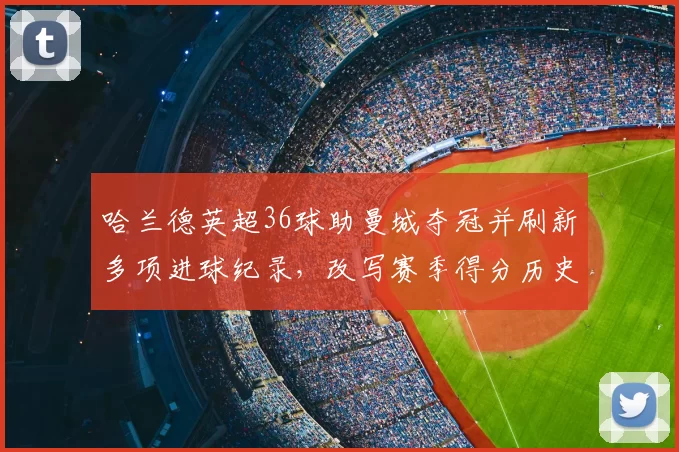 哈兰德英超36球助曼城夺冠并刷新多项进球纪录，改写赛季得分历史