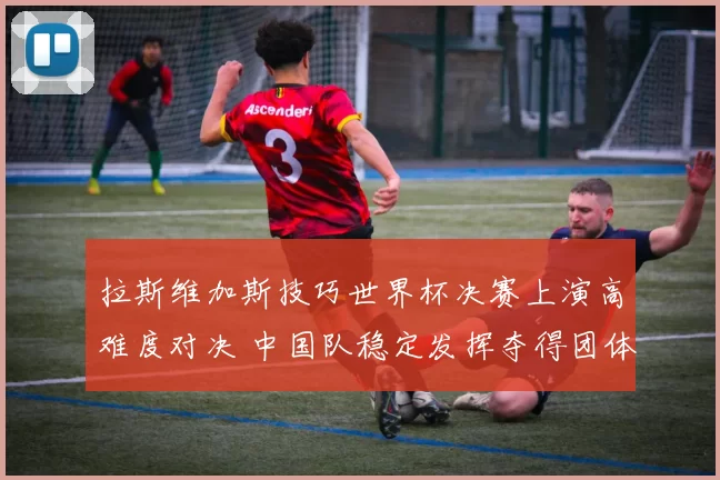 拉斯维加斯技巧世界杯决赛上演高难度对决 中国队稳定发挥夺得团体冠军