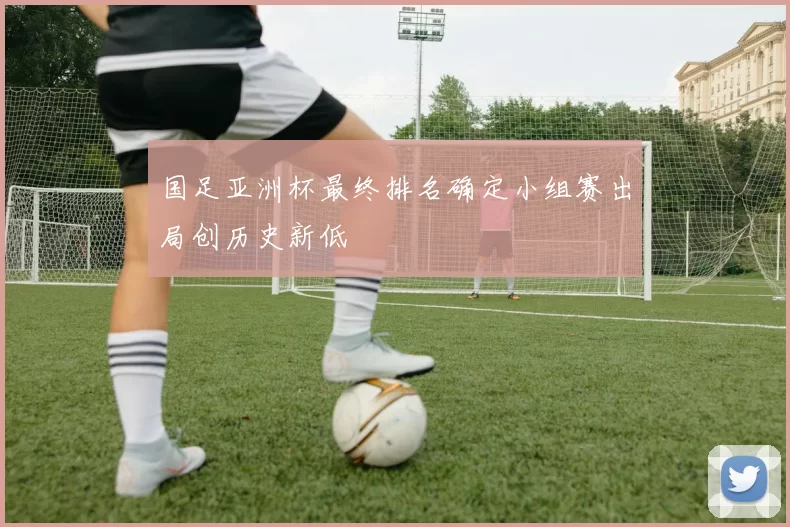 国足亚洲杯最终排名确定小组赛出局创历史新低