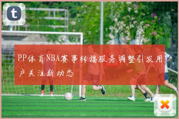 PP体育NBA赛事转播服务调整引发用户关注新动态