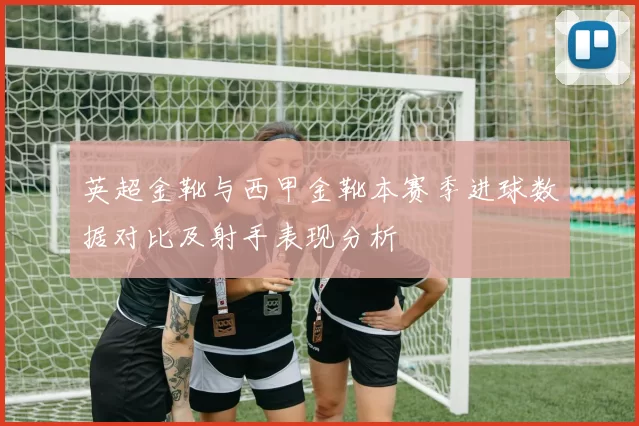 英超金靴与西甲金靴本赛季进球数据对比及射手表现分析