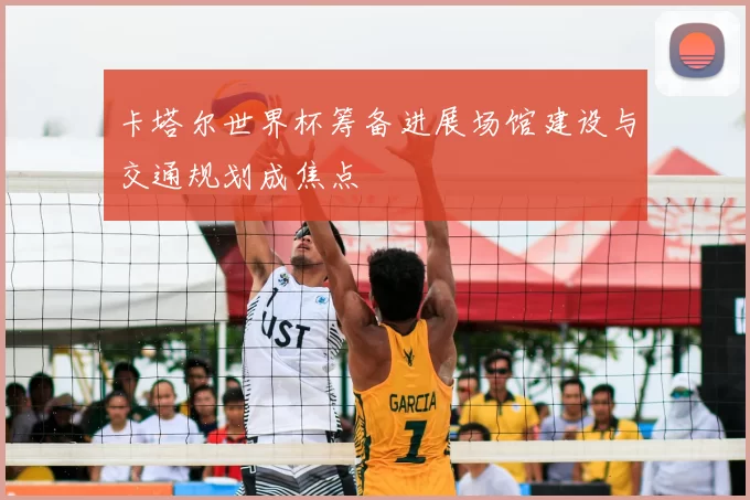 卡塔尔世界杯筹备进展场馆建设与交通规划成焦点