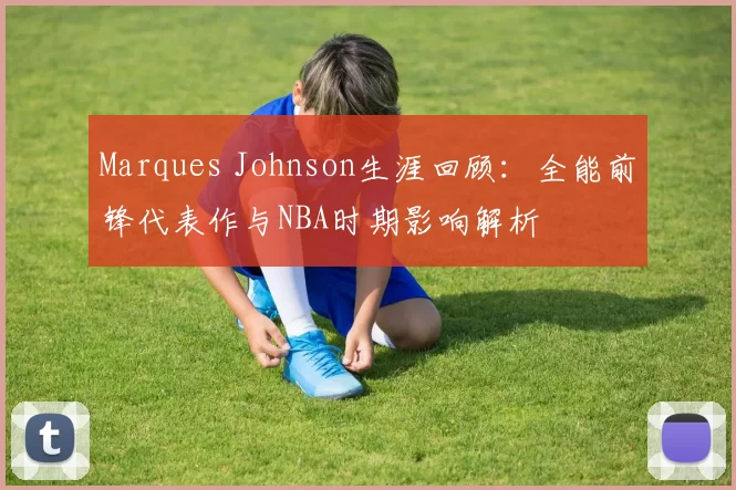 Marques Johnson生涯回顾：全能前锋代表作与NBA时期影响解析