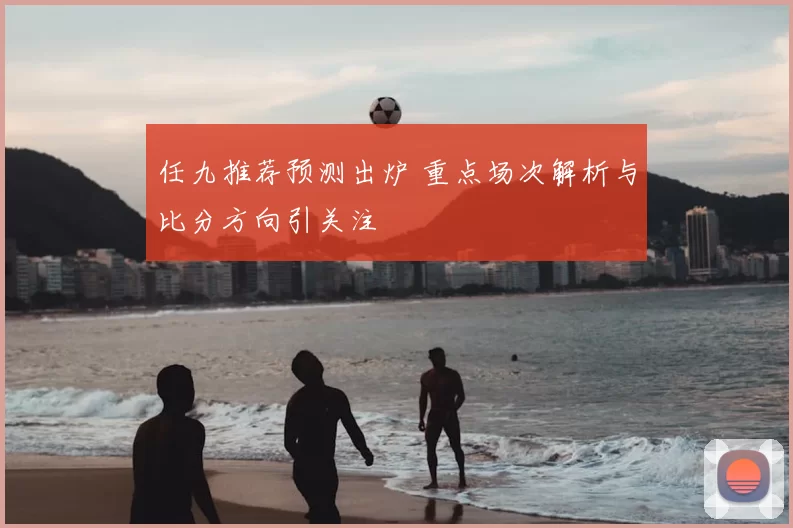 任九推荐预测出炉 重点场次解析与比分方向引关注