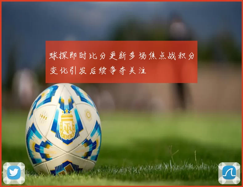 球探即时比分更新多场焦点战积分变化引发后续争夺关注
