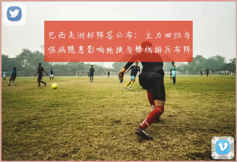 巴西美洲杯阵容公布：主力回归与伤病隐患影响轮换与锋线排兵布阵