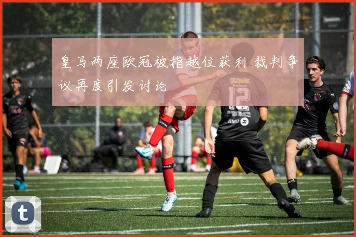 皇马两座欧冠被指越位获利 裁判争议再度引发讨论