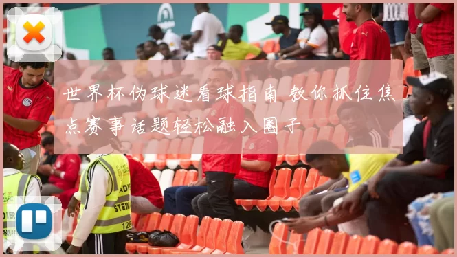 世界杯伪球迷看球指南 教你抓住焦点赛事话题轻松融入圈子