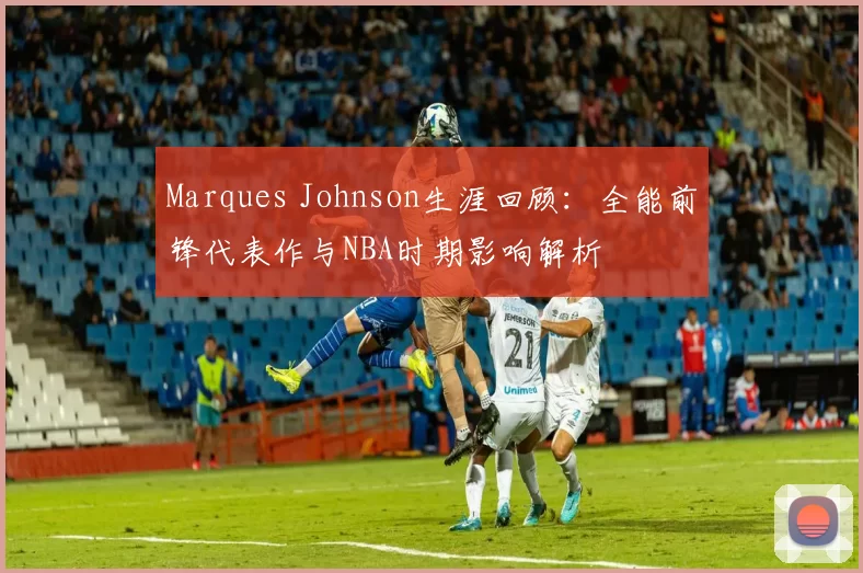 Marques Johnson生涯回顾：全能前锋代表作与NBA时期影响解析