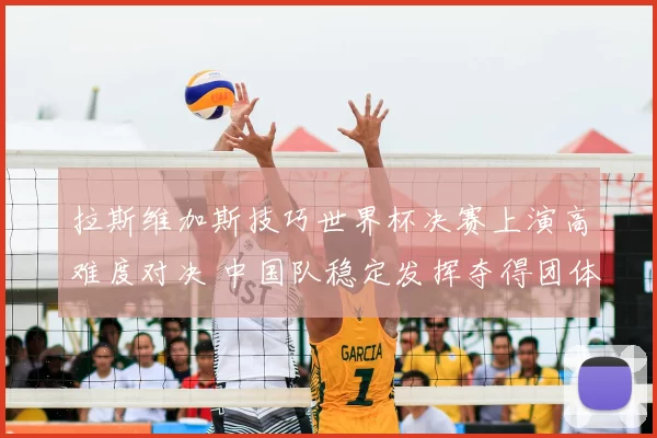 拉斯维加斯技巧世界杯决赛上演高难度对决 中国队稳定发挥夺得团体冠军