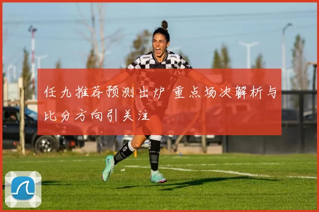 任九推荐预测出炉 重点场次解析与比分方向引关注