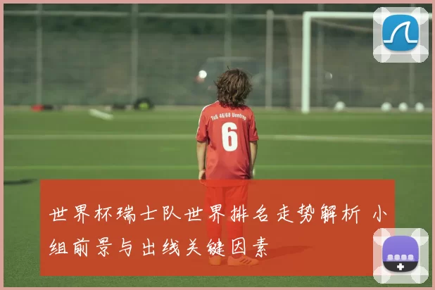 世界杯瑞士队世界排名走势解析 小组前景与出线关键因素