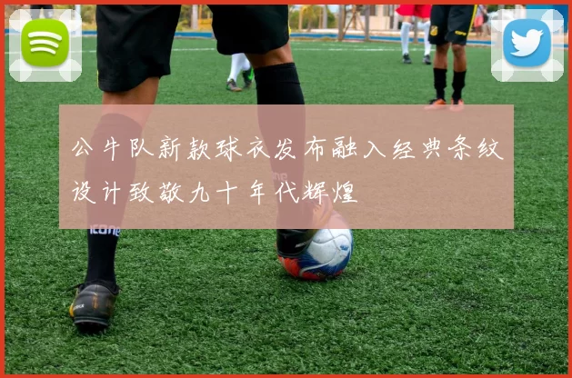公牛队新款球衣发布融入经典条纹设计致敬九十年代辉煌