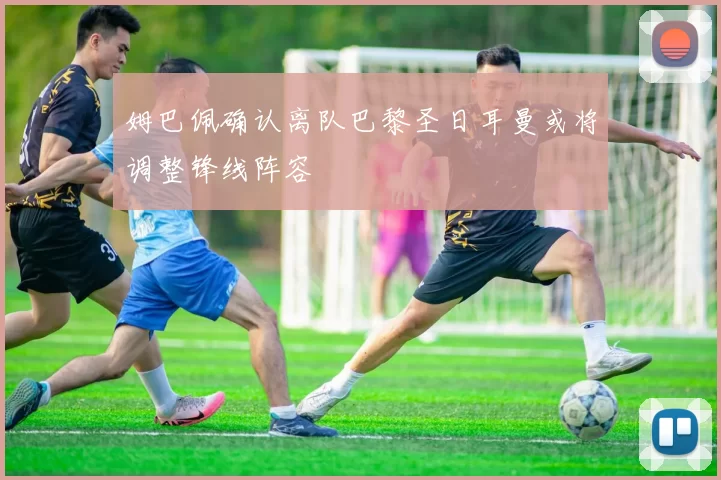 姆巴佩确认离队巴黎圣日耳曼或将调整锋线阵容