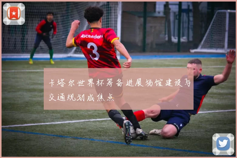 卡塔尔世界杯筹备进展场馆建设与交通规划成焦点