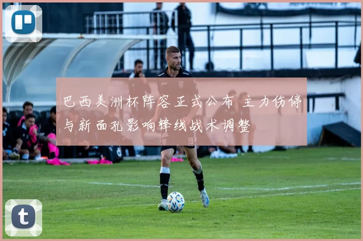 巴西美洲杯阵容正式公布 主力伤停与新面孔影响锋线战术调整