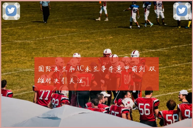 国际米兰和AC米兰争夺意甲前列 双雄对决引关注